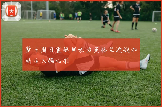 萨卡周日重返训练为英格兰迎战加纳注入强心剂