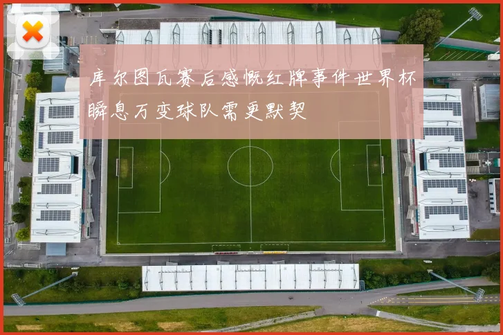 库尔图瓦赛后感慨红牌事件世界杯瞬息万变球队需更默契