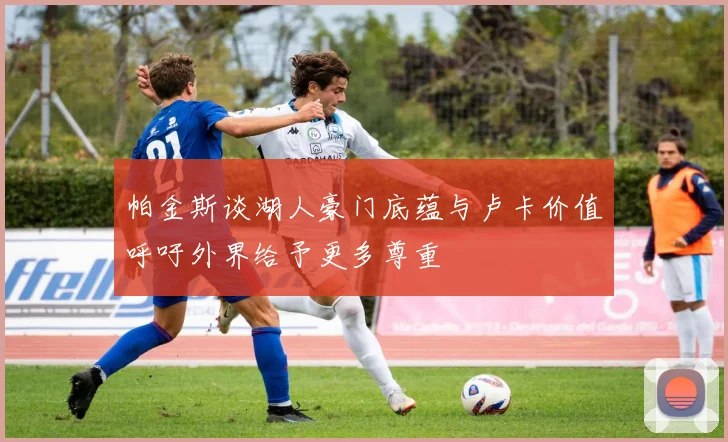 帕金斯谈湖人豪门底蕴与卢卡价值呼吁外界给予更多尊重