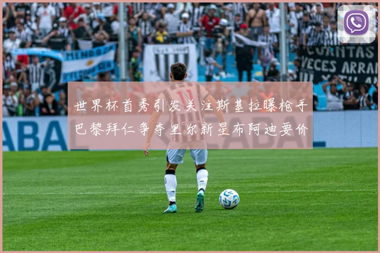 世界杯首秀引发关注斯基拉曝枪手巴黎拜仁争夺里尔新星布阿迪要价7000万欧
