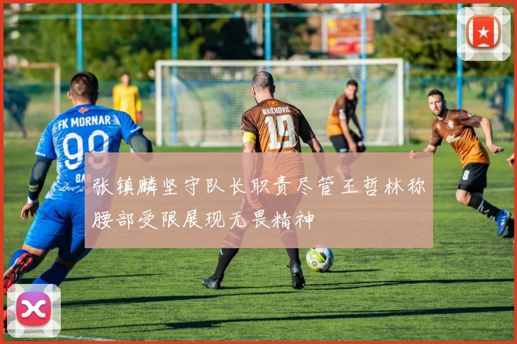 张镇麟坚守队长职责尽管王哲林称腰部受限展现无畏精神