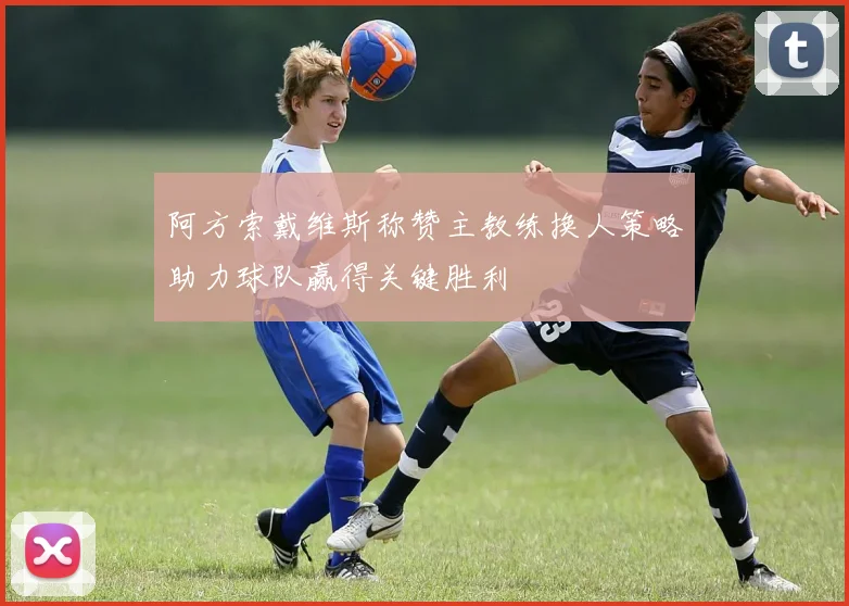 阿方索戴维斯称赞主教练换人策略助力球队赢得关键胜利