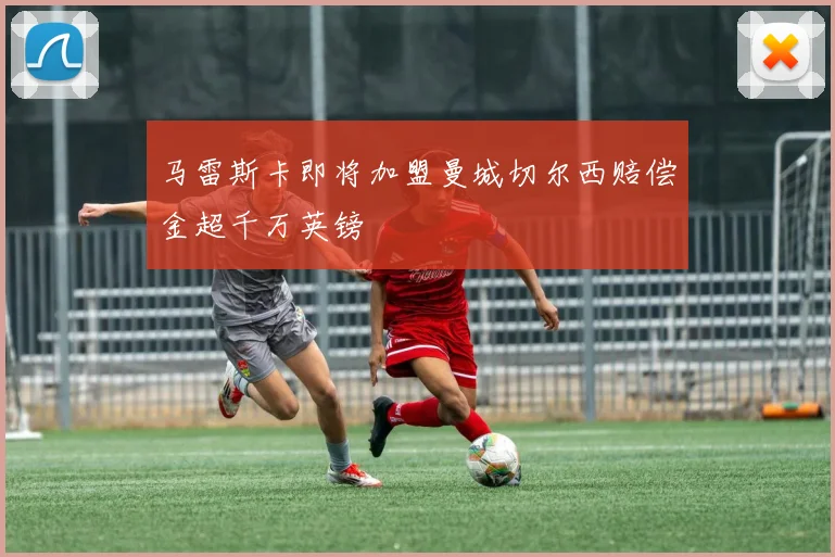 马雷斯卡即将加盟曼城切尔西赔偿金超千万英镑