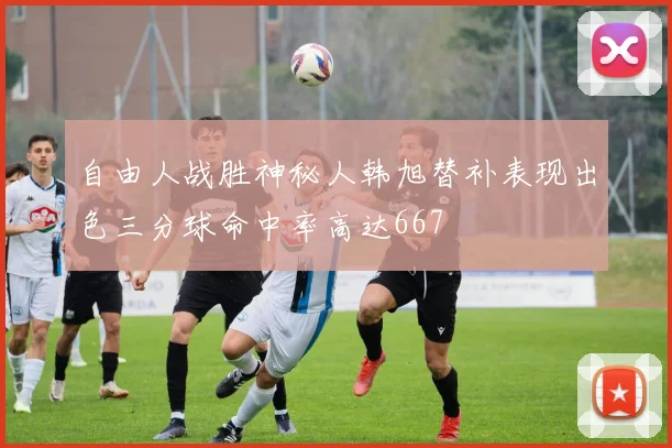 自由人战胜神秘人韩旭替补表现出色三分球命中率高达667