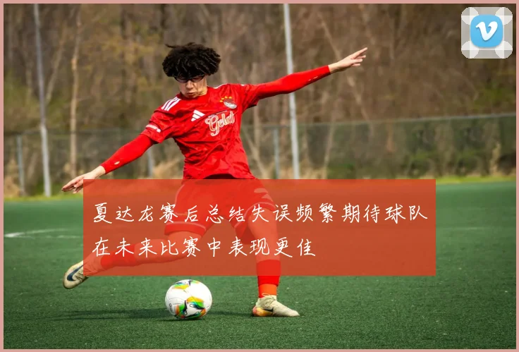 夏达龙赛后总结失误频繁期待球队在未来比赛中表现更佳