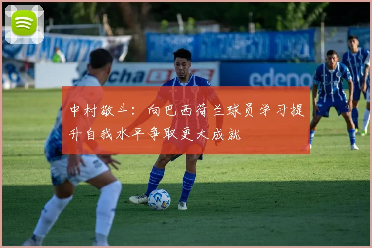 中村敬斗：向巴西荷兰球员学习提升自我水平争取更大成就