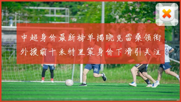 中超身价最新榜单揭晓克雷桑领衔外援前十米特里策身价下滑引关注